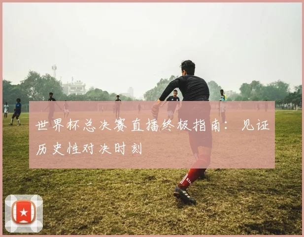 世界杯总决赛直播终极指南:见证历史性对决时刻