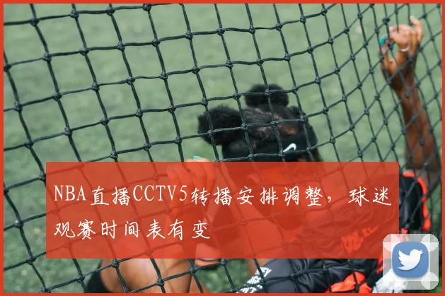 NBA直播CCTV5转播安排调整,球迷观赛时间表有变