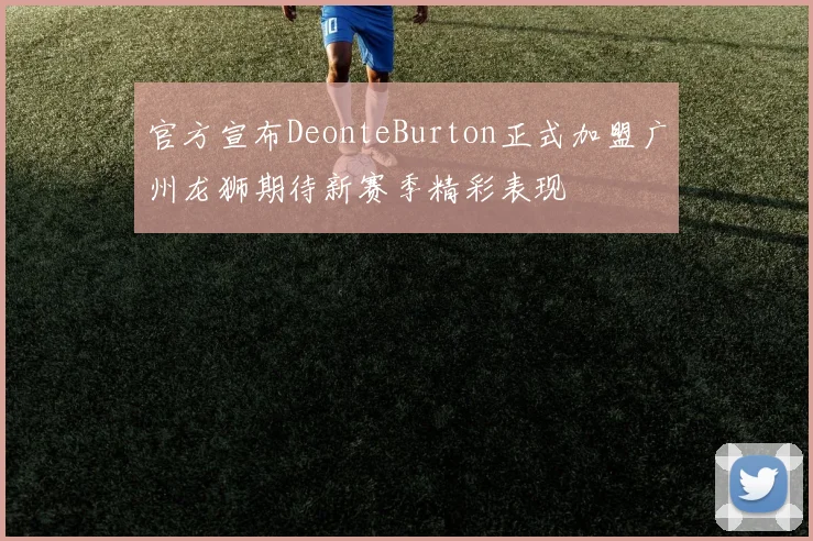 官方宣布DeonteBurton正式加盟广州龙狮期待新赛季精彩表现