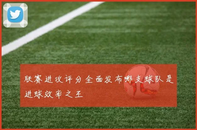 联赛进攻评分全面发布哪支球队是进球效率之王